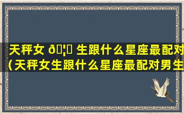 天秤女 🦅 生跟什么星座最配对（天秤女生跟什么星座最配对男生）
